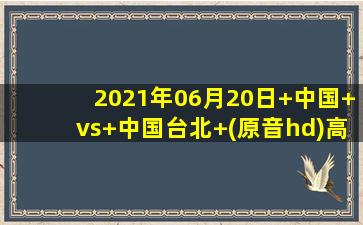 2021年06月20日 中国 vs 中国台北 (原音hd)高清直播